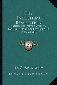 Cover image for The Industrial Revolution: Being the Parts Entitled Parliamentary Colbertism and Laissez Faire