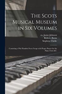 Cover image for The Scots Musical Museum in Six Volumes: Consisting of Six Hundred Scots Songs With Proper Basses for the Piano Forte &c.