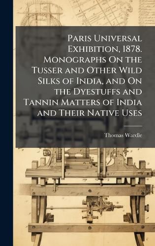 Cover image for Paris Universal Exhibition, 1878. Monographs On the Tusser and Other Wild Silks of India, and On the Dyestuffs and Tannin Matters of India and Their Native Uses