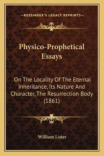 Cover image for Physico-Prophetical Essays: On the Locality of the Eternal Inheritance, Its Nature and Character, the Resurrection Body (1861)