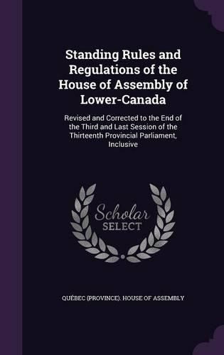 Cover image for Standing Rules and Regulations of the House of Assembly of Lower-Canada: Revised and Corrected to the End of the Third and Last Session of the Thirteenth Provincial Parliament, Inclusive