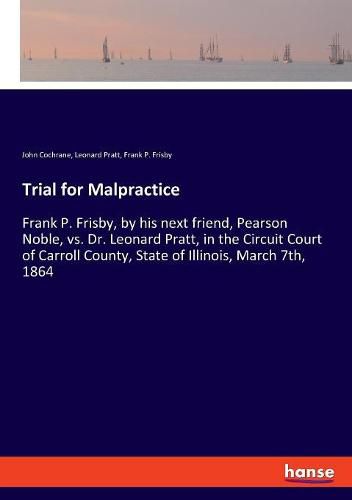 Cover image for Trial for Malpractice: Frank P. Frisby, by his next friend, Pearson Noble, vs. Dr. Leonard Pratt, in the Circuit Court of Carroll County, State of Illinois, March 7th, 1864