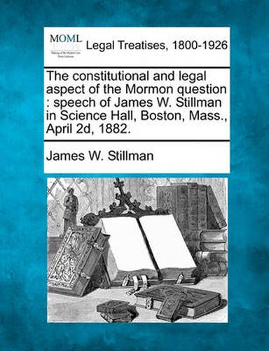 The Constitutional and Legal Aspect of the Mormon Question: Speech of James W. Stillman in Science Hall, Boston, Mass., April 2D, 1882.