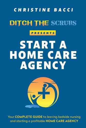 Cover image for Ditch the Scrubs Presents Start a Homecare Agency: Your Complete Guide to Leaving Bedside Nursing and Starting a Profitable Home Care Agency