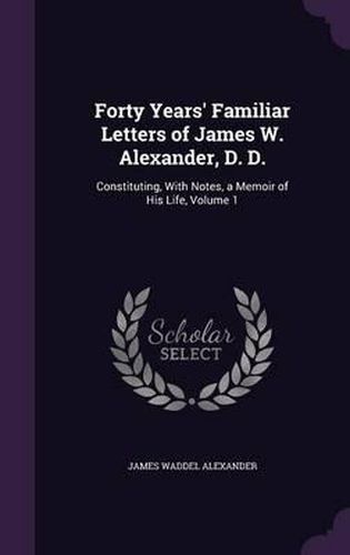 Forty Years' Familiar Letters of James W. Alexander, D. D.: Constituting, with Notes, a Memoir of His Life, Volume 1