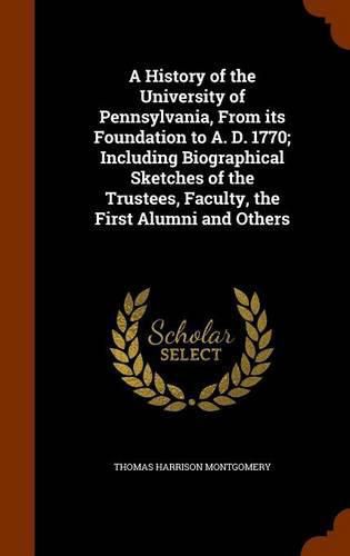 A History of the University of Pennsylvania, from Its Foundation to A. D. 1770; Including Biographical Sketches of the Trustees, Faculty, the First Alumni and Others