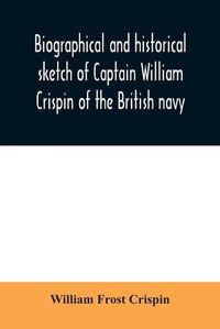 Cover image for Biographical and historical sketch of Captain William Crispin of the British navy; Together with portraits and Sketches of many of his Descendants and of representatives of some families of english crispins; also an historical research concerning the remot