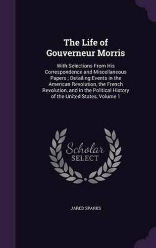 The Life of Gouverneur Morris: With Selections from His Correspondence and Miscellaneous Papers; Detailing Events in the American Revolution, the French Revolution, and in the Political History of the United States, Volume 1