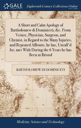 Cover image for A Short and Calm Apology of Bartholomew di Dominiceti, &c. From Venice, Physician, Surgeon, and Chymist, in Regard to the Many Injuries, and Repeated Affronts, he has, Uncall'd for, met With During the 6 Years he has Been in Bristol