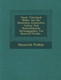 Cover image for Unser Vaterland: Bilder Aus Der Deutschen Geschichte, Cultur Und Heimathkunde. Herausgegeben Von Heinrich Pro Le...