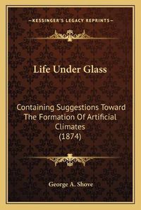 Cover image for Life Under Glass: Containing Suggestions Toward the Formation of Artificial Climates (1874)