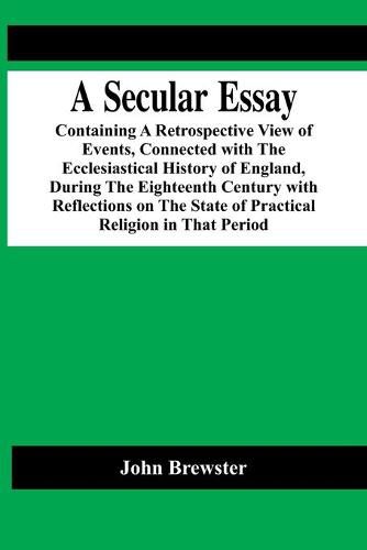 Cover image for A Secular Essay; Containing A Retrospective View Of Events, Connected With The Ecclesiastical History Of England, During The Eighteenth Century With Reflections On The State Of Practical Religion In That Period