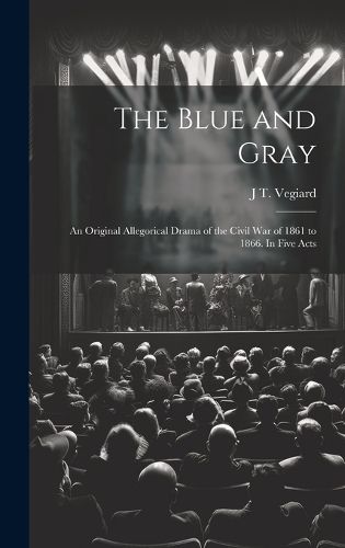 Cover image for The Blue and Gray; an Original Allegorical Drama of the Civil War of 1861 to 1866. In Five Acts