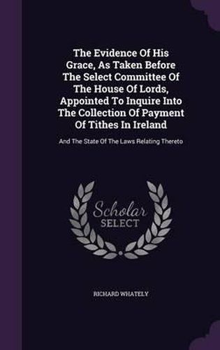 The Evidence of His Grace, as Taken Before the Select Committee of the House of Lords, Appointed to Inquire Into the Collection of Payment of Tithes in Ireland: And the State of the Laws Relating Thereto