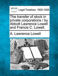 Cover image for The Transfer of Stock in Private Corporations / By Abbott Lawrence Lowell and Francis C. Lowell.