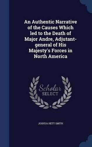 An Authentic Narrative of the Causes Which Led to the Death of Major Andre, Adjutant-General of His Majesty's Forces in North America