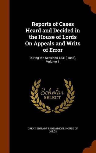 Reports of Cases Heard and Decided in the House of Lords on Appeals and Writs of Error: During the Sessions 1831[-1846], Volume 1