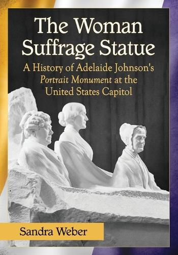 The Woman Suffrage Statue: A History of Adelaide Johnson's Portrait Monument to Lucretia Mott, Elizabeth Cady Stanton and Susan B. Anthony at the United States Capitol