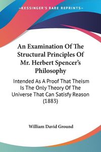 Cover image for An Examination of the Structural Principles of Mr. Herbert Spencer's Philosophy: Intended as a Proof That Theism Is the Only Theory of the Universe That Can Satisfy Reason (1883)