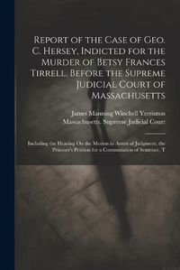 Cover image for Report of the Case of Geo. C. Hersey, Indicted for the Murder of Betsy Frances Tirrell, Before the Supreme Judicial Court of Massachusetts