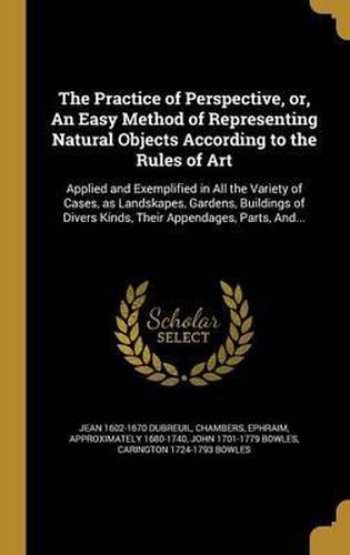 The Practice of Perspective, Or, an Easy Method of Representing Natural Objects According to the Rules of Art: Applied and Exemplified in All the Variety of Cases, as Landskapes, Gardens, Buildings of Divers Kinds, Their Appendages, Parts, And...