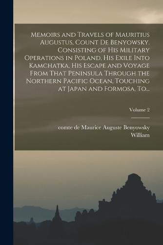 Memoirs and Travels of Mauritius Augustus, Count De Benyowsky. Consisting of His Military Operations in Poland, His Exile Into Kamchatka, His Escape and Voyage From That Peninsula Through the Northern Pacific Ocean, Touching at Japan and Formosa, To...; Vo