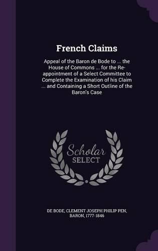 Cover image for French Claims: Appeal of the Baron de Bode to ... the House of Commons ... for the Re-Appointment of a Select Committee to Complete the Examination of His Claim ... and Containing a Short Outline of the Baron's Case