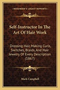 Cover image for Self-Instructor in the Art of Hair Work: Dressing Hair, Making Curls, Switches, Braids, and Hair Jewelry of Every Description (1867)