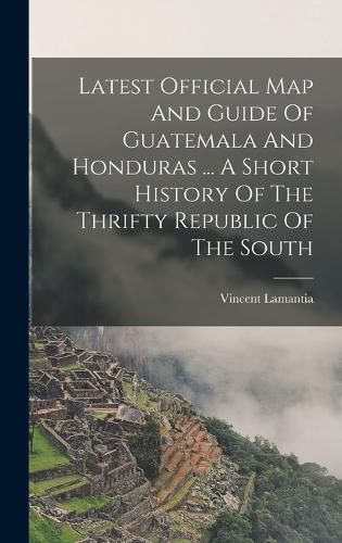 Cover image for Latest Official Map And Guide Of Guatemala And Honduras ... A Short History Of The Thrifty Republic Of The South