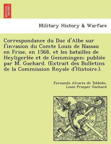 Cover image for Correspondance du Duc d'Albe sur l'invasion du Comte Louis de Nassau en Frise, en 1568, et les batailles de Heyligerle&#769;e et de Gemmingen; publie&#769;e par M. Gachard. (Extrait des Bulletins de la Commission Royale d'Histoire.).