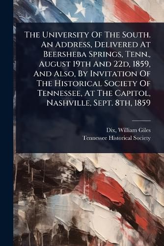 Cover image for The University Of The South. An Address, Delivered At Beersheba Springs, Tenn., August 19th And 22d, 1859, And Also, By Invitation Of The Historical Society Of Tennessee, At The Capitol, Nashville, Sept. 8th, 1859