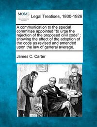 Cover image for A Communication to the Special Committee Appointed to Urge the Rejection of the Proposed Civil Code: Showing the Effect of the Adoption of the Code as Revised and Amended Upon the Law of General Average.