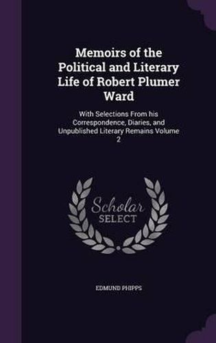 Memoirs of the Political and Literary Life of Robert Plumer Ward: With Selections from His Correspondence, Diaries, and Unpublished Literary Remains Volume 2