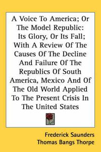Cover image for A Voice to America; Or the Model Republic: Its Glory, or Its Fall; With a Review of the Causes of the Decline and Failure of the Republics of South America, Mexico and of the Old World Applied to the Present Crisis in the United States