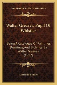 Cover image for Walter Greaves, Pupil of Whistler Walter Greaves, Pupil of Whistler: Being a Catalogue of Paintings, Drawings, and Etchings by Wabeing a Catalogue of Paintings, Drawings, and Etchings by Walter Greaves (1912) Lter Greaves (1912)