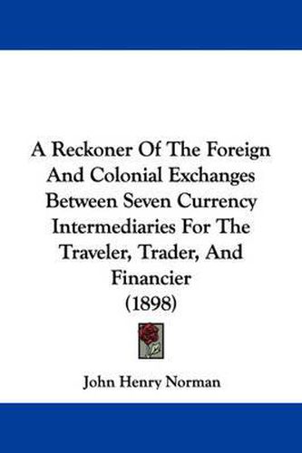 Cover image for A Reckoner of the Foreign and Colonial Exchanges Between Seven Currency Intermediaries for the Traveler, Trader, and Financier (1898)