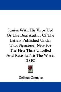 Cover image for Junius With His Visor Up! Or The Real Author Of The Letters Published Under That Signature, Now For The First Time Unveiled And Revealed To The World (1819)