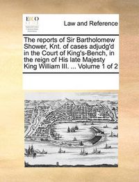 Cover image for The Reports of Sir Bartholomew Shower, Knt. of Cases Adjudg'd in the Court of King's-Bench, in the Reign of His Late Majesty King William III. ... Volume 1 of 2