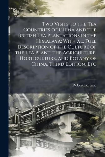 Cover image for Two Visits to the Tea Countries of China and the British Tea Plantations in the Himalaya; With a ... Full Description of the Culture of the Tea Plant, the Agriculture, Horticulture, and Botany of China. Third Edition, Etc