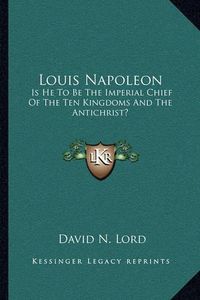 Cover image for Louis Napoleon: Is He to Be the Imperial Chief of the Ten Kingdoms and the Antichrist?