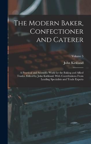 Cover image for The Modern Baker, Confectioner and Caterer; a Practical and Scientific Work for the Baking and Allied Trades. Edited by John Kirkland. With Contributions From Leading Specialists and Trade Experts; Volume 5