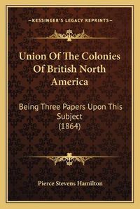 Cover image for Union of the Colonies of British North America: Being Three Papers Upon This Subject (1864)