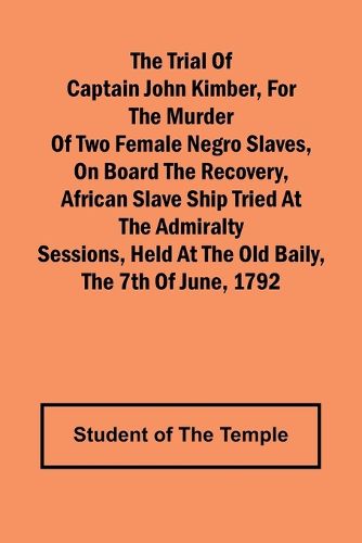 The Trial of Captain John Kimber, for the Murder of Two Female Negro Slaves, on Board the Recovery, African Slave Ship Tried at the Admiralty Sessions, Held at the Old Baily, the 7th of June, 1792