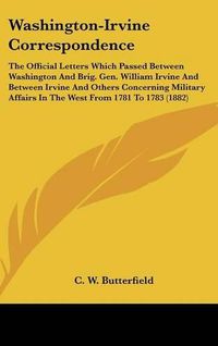 Cover image for Washington-Irvine Correspondence: The Official Letters Which Passed Between Washington and Brig. Gen. William Irvine and Between Irvine and Others Concerning Military Affairs in the West from 1781 to 1783 (1882)