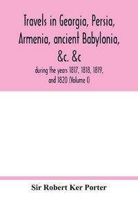 Cover image for Travels in Georgia, Persia, Armenia, ancient Babylonia, &c. &c.: during the years 1817, 1818, 1819, and 1820 (Volume I)