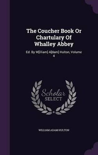 Cover image for The Coucher Book or Chartulary of Whalley Abbey: Ed. by W[illiam] A[dam] Hulton, Volume 4