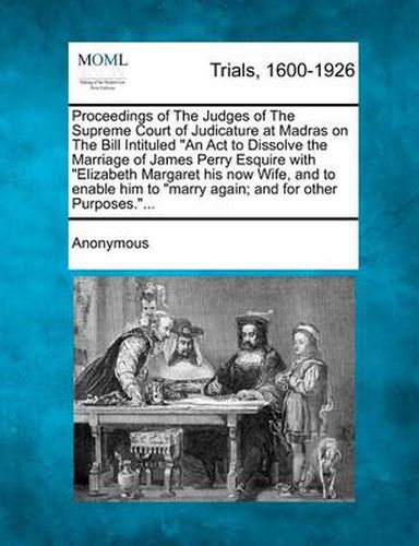 Proceedings of the Judges of the Supreme Court of Judicature at Madras on the Bill Intituled  An ACT to Dissolve the Marriage of James Perry Esquire with  Elizabeth Margaret His Now Wife, and to Enable Him to  Marry Again; And for Other Purposes... .