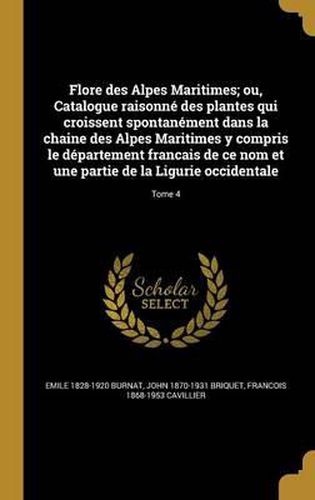 Flore Des Alpes Maritimes; Ou, Catalogue Raisonne Des Plantes Qui Croissent Spontanement Dans La Chaine Des Alpes Maritimes y Compris Le Departement Francais de Ce Nom Et Une Partie de La Ligurie Occidentale; Tome 4