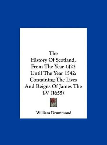 The History of Scotland, from the Year 1423 Until the Year 1542: Containing the Lives and Reigns of James the I-V (1655)