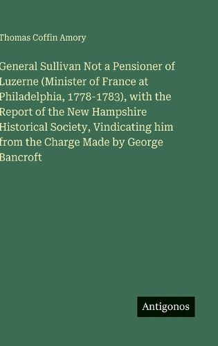 Cover image for General Sullivan Not a Pensioner of Luzerne (Minister of France at Philadelphia, 1778-1783), with the Report of the New Hampshire Historical Society, Vindicating him from the Charge Made by George Bancroft